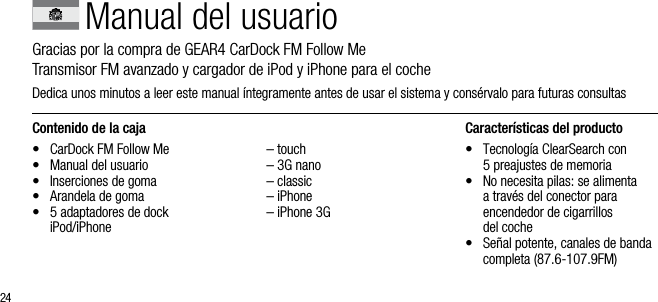 24Contenido de la caja&bull;  CarDock FM Follow Me&bull;  Manual del usuario&bull;  Inserciones de goma&bull;  Arandela de goma &bull;   5 adaptadores de dock  iPod/iPhone   &ndash; touch  &ndash; 3G nano  &ndash; classic  &ndash; iPhone  &ndash; iPhone 3GCaracter&iacute;sticas del producto&bull;   Tecnolog&iacute;a ClearSearch con  5 preajustes de memoria&bull;   No necesita pilas: se alimenta  a trav&eacute;s del conector para  encendedor de cigarrillos  del coche&bull;   Se&ntilde;al potente, canales de banda completa (87.6-107.9FM)Manual del usuarioGracias por la compra de GEAR4 CarDock FM Follow Me         Transmisor FM avanzado y cargador de iPod y iPhone para el cocheDedica unos minutos a leer este manual &iacute;ntegramente antes de usar el sistema y cons&eacute;rvalo para futuras consultas