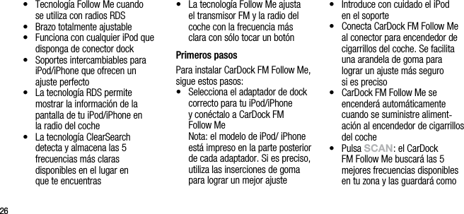 2626&bull;   Tecnolog&iacute;a Follow Me cuando  se utiliza con radios RDS&bull;   Brazo totalmente ajustable&bull;   Funciona con cualquier iPod que disponga de conector dock&bull;   Soportes intercambiables para iPod/iPhone que ofrecen un ajuste perfecto &bull;   La tecnolog&iacute;a RDS permite  mostrar la informaci&oacute;n de la pantalla de tu iPod/iPhone en  la radio del coche&bull;   La tecnolog&iacute;a ClearSearch detecta y almacena las 5  frecuencias m&aacute;s claras  disponibles en el lugar en  que te encuentras&bull;   La tecnolog&iacute;a Follow Me ajusta el transmisor FM y la radio del coche con la frecuencia m&aacute;s clara con s&oacute;lo tocar un bot&oacute;n Primeros pasosPara instalar CarDock FM Follow Me, sigue estos pasos:&bull;   Selecciona el adaptador de dock correcto para tu iPod/iPhone  y con&eacute;ctalo a CarDock FM  Follow Me   Nota: el modelo de iPod/ iPhone est&aacute; impreso en la parte posterior de cada adaptador. Si es preciso, utiliza las inserciones de goma para lograr un mejor ajuste&bull;   Introduce con cuidado el iPod  en el soporte&bull;   Conecta CarDock FM Follow Me al conector para encendedor de cigarrillos del coche. Se facilita una arandela de goma para  lograr un ajuste m&aacute;s seguro  si es preciso&bull;   CarDock FM Follow Me se encender&aacute; autom&aacute;ticamente cuando se suministre aliment-aci&oacute;n al encendedor de cigarrillos del coche&bull;   Pulsa sCAn: el CarDock FM Follow Me buscar&aacute; las 5 mejores frecuencias disponibles en tu zona y las guardar&aacute; como 
