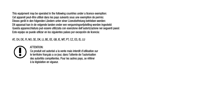 This equipment may be operated in the following countries under a licence exemption:Cet appareil peut-&ecirc;tre utilis&eacute; dans les pays suivants sous une exemption de permis:Dieses ger&auml;t in den folgenden L&auml;ndern unter einer Lizenzbefreiung betrieben werden:Dit apparaat kan in de volgende landen onder een vergunningsvrijstelling worden ingesteld:Questa apparecchiatura pu&ograve; essere utilizzata con esenzione dell&rsquo;autorizzazione nei seguenti paesi:Este equipo se puede utilizar en los siguientes pa&iacute;ses por excepci&oacute;n de licencia:AT, CH, DE, FI, NO, SE, DK, LI, BE, EE, GB, IE, MT, PT, CZ, ES, IS, LUATTENTION: Ce produit est autoris&eacute; a la vente mais interdit d&rsquo;utilisation sur      le territoire fran&ccedil;ais a ce jour, dans l&rsquo;attente de l&rsquo;autorisation      des autorit&eacute;s comp&eacute;tentes. Pour les autres pays, se r&eacute;f&eacute;rer      &agrave; la l&eacute;gislation en vigueur.