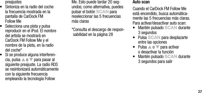 2727preajustes&bull;    Sintoniza en la radio del coche la frecuencia mostrada en la pantalla de CarDock FM   Follow Me&bull;   Selecciona una pista y pulsa  reproducir en el iPod. El nombre del artista se mostrar&aacute; en  CarDock FM Follow Me y el nombre de la pista, en la radio del coche*&bull;   Si se produce alguna interferen-cia, pulsa   o   para pasar al siguiente preajuste. La radio RDS se resintonizar&aacute; autom&aacute;ticamente con la siguiente frecuencia  empleando la tecnolog&iacute;a Follow Me. Esto puede tardar 20 seg-undos; como alternativa, puedes pulsar el bot&oacute;n sCAn para reseleccionar las 5 frecuencias m&aacute;s claras  * Consulta el descargo de respon-sabilidad en la p&aacute;gina 28Auto scanCuando el CarDock FM Follow Me est&aacute; encendido, busca autom&aacute;tica-mente las 5 frecuencias m&aacute;s claras. Para activar/desactivar auto scan:&bull;    Mant&eacute;n pulsado sCAn durante 3 segundos&bull;    Pulsa sCAn para desplazarte entre las opciones&bull;    Pulsa   o   para activar  o desactivar la funci&oacute;n&bull;    Mant&eacute;n pulsado sCAn durante 3 segundos para salir