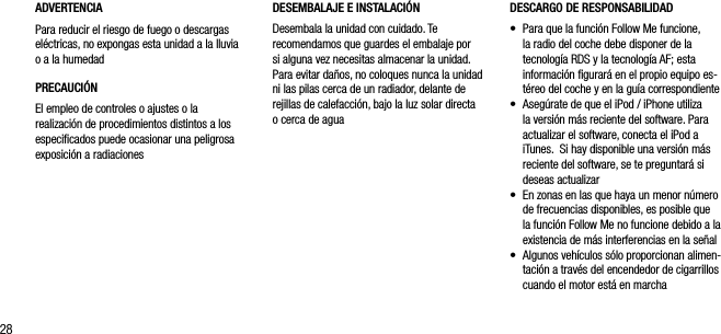 28ADVERTENCIAPara reducir el riesgo de fuego o descargas el&eacute;ctricas, no expongas esta unidad a la lluvia o a la humedadPRECAUCI&Oacute;NEl empleo de controles o ajustes o la realizaci&oacute;n de procedimientos distintos a los especiﬁcados puede ocasionar una peligrosa exposici&oacute;n a radiacionesDESCARGO DE RESPONSABILIDAD&bull;   Para que la funci&oacute;n Follow Me funcione, la radio del coche debe disponer de la tecnolog&iacute;a RDS y la tecnolog&iacute;a AF; esta informaci&oacute;n ﬁgurar&aacute; en el propio equipo es-t&eacute;reo del coche y en la gu&iacute;a correspondiente &bull;   Aseg&uacute;rate de que el iPod / iPhone utiliza la versi&oacute;n m&aacute;s reciente del software. Para actualizar el software, conecta el iPod a iTunes.  Si hay disponible una versi&oacute;n m&aacute;s reciente del software, se te preguntar&aacute; si deseas actualizar&bull;   En zonas en las que haya un menor n&uacute;mero de frecuencias disponibles, es posible que la funci&oacute;n Follow Me no funcione debido a la existencia de m&aacute;s interferencias en la se&ntilde;al&bull;   Algunos veh&iacute;culos s&oacute;lo proporcionan alimen-taci&oacute;n a trav&eacute;s del encendedor de cigarrillos cuando el motor est&aacute; en marchaDESEMBALAJE E INSTALACI&Oacute;NDesembala la unidad con cuidado. Te recomendamos que guardes el embalaje por si alguna vez necesitas almacenar la unidad. Para evitar da&ntilde;os, no coloques nunca la unidad ni las pilas cerca de un radiador, delante de rejillas de calefacci&oacute;n, bajo la luz solar directa o cerca de agua 