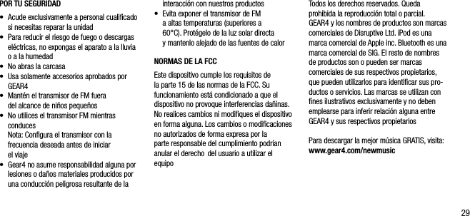 29POR TU SEGURIDAD&bull;   Acude exclusivamente a personal cualiﬁcado si necesitas reparar la unidad&bull;   Para reducir el riesgo de fuego o descargas el&eacute;ctricas, no expongas el aparato a la lluvia o a la humedad&bull;   No abras la carcasa&bull;   Usa solamente accesorios aprobados por GEAR4&bull;    Mant&eacute;n el transmisor de FM fuera  del alcance de ni&ntilde;os peque&ntilde;os&bull;   No utilices el transmisor FM mientras conduces   Nota: Conﬁgura el transmisor con la frecuencia deseada antes de iniciar  el viaje&bull;   Gear4 no asume responsabilidad alguna por lesiones o da&ntilde;os materiales producidos por una conducci&oacute;n peligrosa resultante de la interacci&oacute;n con nuestros productos&bull;   Evita exponer el transmisor de FM  a altas temperaturas (superiores a  60&deg;C). Prot&eacute;gelo de la luz solar directa y mantenlo alejado de las fuentes de calorNORMAS DE LA FCCEste dispositivo cumple los requisitos de  la parte 15 de las normas de la FCC. Su funcionamiento est&aacute; condicionado a que el  dispositivo no provoque interferencias da&ntilde;inas. No realices cambios ni modiﬁques el dispositivo en forma alguna. Los cambios o modiﬁcaciones no autorizados de forma expresa por la parte responsable del cumplimiento podr&iacute;an anular el derecho  del usuario a utilizar el equipoTodos los derechos reservados. Queda prohibida la reproducci&oacute;n total o parcial. GEAR4 y los nombres de productos son marcas comerciales de Disruptive Ltd. iPod es una marca comercial de Apple inc. Bluetooth es una marca comercial de SIG. El resto de nombres de productos son o pueden ser marcas comerciales de sus respectivos propietarios, que pueden utilizarlos para identiﬁcar sus pro-ductos o servicios. Las marcas se utilizan con ﬁnes ilustrativos exclusivamente y no deben emplearse para inferir relaci&oacute;n alguna entre GEAR4 y sus respectivos propietariosPara descargar la mejor m&uacute;sica GRATIS, visita: www.gear4.com/newmusic