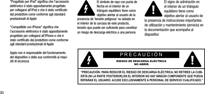 30&ldquo;Progettato per iPod&rdquo; signiﬁca che l&rsquo;accessorio elettronico &egrave; stato appositamente progettato per collegarsi all&rsquo;iPod e che &egrave; stato certiﬁcato dal produttore come conforme agli standard prestazionali di Apple&ldquo;Compatibile con iPhone&rdquo; signiﬁca che l&rsquo;accessorio elettronico &egrave; stato appositamente progettato per collegarsi all&rsquo;iPhone e che &egrave; stato certiﬁcato dal produttore come conforme agli standard prestazionali di AppleApple non &egrave; responsabile del funzionamento del dispositivo o della sua conformit&agrave; ai requi-siti di sicurezzaEl s&iacute;mbolo de rayo con punta de ﬂecha en el interior de un tri&aacute;ngulo equil&aacute;tero tiene como objetivo alertar al usuario de la presencia de &lsquo;tensi&oacute;n peligrosa&rsquo; no aislada en el interior de la carcasa de este producto, tensi&oacute;n que puede ser suﬁciente para constituir un riesgo de descarga el&eacute;ctrica a una personaEl signo de admiraci&oacute;n en  el interior de un tri&aacute;ngulo equil&aacute;tero tiene como objetivo alertar al usuario de la presencia de instrucciones importantes de utilizaci&oacute;n y mantenimiento (servicio) en la documentaci&oacute;n que acompa&ntilde;a al dispositivoPRECAUCI&Oacute;N RIESGO DE DESCARGA EL&Eacute;CTRICA NO ABRIR.&ldquo;PRECAUCI&Oacute;N: PARA REDUCIR EL RIESGO DE DESCARGA EL&Eacute;CTRICA, NO RETIRES LA CUBI-ERTA (NI LA PARTE POSTERIOR).EN EL INTERIOR NO HAY NING&Uacute;N COMPONENTE QUE PUEDA REPARAR EL USUARIO. ACUDE EXCLUSIVAMENTE A PERSONAL DE SERVICIO CUALIFICADO.&rdquo;