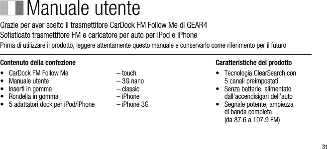 31Contenuto della confezione&bull;  CarDock FM Follow Me&bull;  Manuale utente&bull;  Inserti in gomma&bull;  Rondella in gomma &bull;   5 adattatori dock per iPod/iPhone  &ndash; touch  &ndash; 3G nano  &ndash; classic  &ndash; iPhone  &ndash; iPhone 3GCaratteristiche del prodotto&bull;    Tecnologia ClearSearch con  5 canali preimpostati&bull;    Senza batterie, alimentato dall&rsquo;accendisigari dell&rsquo;auto&bull;    Segnale potente, ampiezza  di banda completa    (da 87.6 a 107.9 FM)Manuale utenteGrazie per aver scelto il trasmettitore CarDock FM Follow Me di GEAR4     Soﬁsticato trasmettitore FM e caricatore per auto per iPod e iPhonePrima di utilizzare il prodotto, leggere attentamente questo manuale e conservarlo come riferimento per il futuro