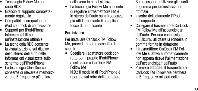 33&bull;    Tecnologia Follow Me con  radio RDS&bull;    Braccio di supporto completa-mente regolabile&bull;    Compatibile con qualunque  iPod con dock di connessione&bull;    Supporti per iPod/iPhone     intercambiabili per un&rsquo;installazione ottimale &bull;    La tecnologia RDS consente la visualizzazione sul display dello stereo dell&rsquo;auto delle informazioni visualizzate sullo schermo dell&rsquo;iPod/iPhone&bull;    La tecnologia ClearSearch  consente di rilevare e memoriz-zare le 5 frequenze pi&ugrave; chiare della zona in cui ci si trova&bull;    La tecnologia Follow Me consente di regolare il trasmettitore FM e lo stereo dell&rsquo;auto sulla frequenza pi&ugrave; nitida mediante il semplice tocco di un pulsante Per iniziarePer installare CarDock FM Follow Me, procedere come descritto di seguito:&bull;   Scegliere l&rsquo;adattatore dock cor-retto per il proprio iPod/iPhone  e collegarlo a CarDock FM  Follow Me   N.B.: il modello di iPod/iPhone &egrave; riportato sul retro dell&rsquo;adattatore. Se necessario, utilizzare gli inserti in gomma per un&rsquo;installazione ottimale&bull;    Inserire delicatamente l&rsquo;iPod  nel supporto&bull;    Collegare il trasmettitore CarDock FM Follow Me all&rsquo;accendisigari dell&rsquo;auto. Per una connessione pi&ugrave; sicura, utilizzare la rondella in gomma fornita in dotazione&bull;    Il trasmettitore CarDock FM Fol-low Me si attiva automaticamente non appena riceve l&rsquo;alimentazione dall&rsquo;accendisigari dell&rsquo;auto&bull;   Premere sCAn. Il trasmettitore CarDock FM Follow Me cercher&agrave; le 5 frequenze migliori della 