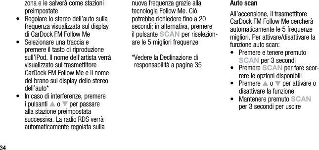 3434zona e le salver&agrave; come stazioni preimpostate&bull;    Regolare lo stereo dell&rsquo;auto sulla frequenza visualizzata sul display di CarDock FM Follow Me&bull;   Selezionare una traccia e premere il tasto di riproduzione sull&rsquo;iPod. Il nome dell&rsquo;artista verr&agrave; visualizzato sul trasmettitore CarDock FM Follow Me e il nome del brano sul display dello stereo dell&rsquo;auto*&bull;    In caso di interferenze, premere i pulsanti   o   per passare alla stazione preimpostata successiva. La radio RDS verr&agrave; automaticamente regolata sulla nuova frequenza grazie alla  tecnologia Follow Me. Ci&ograve; potrebbe richiedere ﬁno a 20 secondi; in alternativa, premere  il pulsante sCAn per riselezion-are le 5 migliori frequenze  * Vedere la Declinazione di  responsabilit&agrave; a pagina 35Auto scanAll&rsquo;accensione, il trasmettitore CarDock FM Follow Me cercher&agrave; automaticamente le 5 frequenze migliori. Per attivare/disattivare la funzione auto scan:&bull;   Premere e tenere premuto sCAn per 3 secondi&bull;   Premere sCAn per fare scor-rere le opzioni disponibili&bull;   Premere   o   per attivare o disattivare la funzione&bull;   Mantenere premuto sCAn  per 3 secondi per uscire