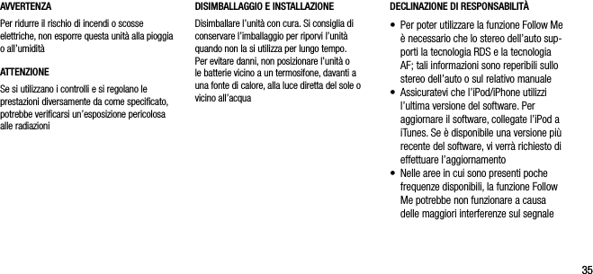 3535AVVERTENZAPer ridurre il rischio di incendi o scosse elettriche, non esporre questa unit&agrave; alla pioggia o all&rsquo;umidit&agrave;ATTENZIONESe si utilizzano i controlli e si regolano le prestazioni diversamente da come speciﬁcato, potrebbe veriﬁcarsi un&rsquo;esposizione pericolosa alle radiazioniDECLINAZIONE DI RESPONSABILIT&Agrave;&bull;   Per poter utilizzare la funzione Follow Me &egrave; necessario che lo stereo dell&rsquo;auto sup-porti la tecnologia RDS e la tecnologia AF; tali informazioni sono reperibili sullo stereo dell&rsquo;auto o sul relativo manuale&bull;   Assicuratevi che l&rsquo;iPod/iPhone utilizzi l&rsquo;ultima versione del software. Per aggiornare il software, collegate l&rsquo;iPod a iTunes. Se &egrave; disponibile una versione pi&ugrave; recente del software, vi verr&agrave; richiesto di effettuare l&rsquo;aggiornamento&bull;   Nelle aree in cui sono presenti poche frequenze disponibili, la funzione Follow Me potrebbe non funzionare a causa delle maggiori interferenze sul segnaleDISIMBALLAGGIO E INSTALLAZIONE Disimballare l&rsquo;unit&agrave; con cura. Si consiglia di conservare l&rsquo;imballaggio per riporvi l&rsquo;unit&agrave; quando non la si utilizza per lungo tempo. Per evitare danni, non posizionare l&rsquo;unit&agrave; o le batterie vicino a un termosifone, davanti a una fonte di calore, alla luce diretta del sole o vicino all&rsquo;acqua