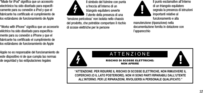 37&ldquo;Made for iPod&rdquo; signiﬁca que un accesorio electr&oacute;nico ha sido dise&ntilde;ado para espec&iacute;ﬁ-camente para su conexi&oacute;n a iPod y que el fabricante ha certiﬁcado el cumplimiento de  los est&aacute;ndares de funcionamiento de Apple&ldquo;Works with iPhone&rdquo; signiﬁca que un accesorio el&eacute;ctrico ha sido dise&ntilde;ado para espec&iacute;ﬁca-mente para su conexi&oacute;n a iPhone y que el fabricante ha certiﬁcado el cumplimiento de  los est&aacute;ndares de funcionamiento de AppleApple no es responsable del funcionamiento de este dispositivo ni de que cumpla las normas de seguridad y las estipulaciones legalesIl simbolo del fulmine con punta a freccia all&rsquo;interno di un triangolo equilatero avverte l&rsquo;utente della presenza di una &lsquo;tensione pericolosa&rsquo; non isolata nello chassis del prodotto, che potrebbe comportare il rischio di scosse elettriche per le personeIl punto esclamativo all&rsquo;interno di un triangolo equilatero segnala la presenza di istruzioni importanti relative al funzionamento e alla manutenzione (riparazione) nella documentazione fornita in dotazione con l&rsquo;apparecchioATTENZIONERISCHIO DI SCOSSE ELETTRICHE:NON APRIRE&ldquo;ATTENZIONE: PER RIDURRE IL RISCHIO DI SCOSSE ELETTRICHE, NON RIMUOVERE IL COPERCHIO (O IL LATO POSTERIORE). NON VI SONO PARTI RIPARABILI DALL&rsquo;UTENTE ALL&rsquo;INTERNO. PER LE RIPARAZIONI, RIVOLGERSI A PERSONALE QUALIFICATO.&rdquo;