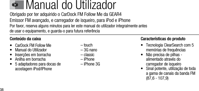 38Conte&uacute;do da caixa&bull;  CarDock FM Follow Me&bull;  Manual do Utilizador&bull;  Inser&ccedil;&otilde;es em borracha&bull;  Anilha em borracha &bull;   5 adaptadores para docas de acostagem iPod/iPhone  &ndash; touch  &ndash; 3G nano  &ndash; classic  &ndash; iPhone  &ndash; iPhone 3GCaracter&iacute;sticas do produto&bull;   Tecnologia ClearSearch com 5 mem&oacute;rias de frequ&ecirc;ncias&bull;   N&atilde;o precisa de pilhas -    alimentado atrav&eacute;s do    carregador de isqueiro&bull;   Sinal potente, utiliza&ccedil;&atilde;o de toda a gama de canais da banda FM (87,6 - 107,9)Manual do UtilizadorObrigado por ter adquirido o CarDock FM Follow Me da GEAR4      Emissor FM avan&ccedil;ado, e carregador de isqueiro, para iPod e iPhonePor favor, reserva alguns minutos para ler este manual do utilizador integralmente antes      de usar o equipamento, e guarda-o para futura refer&ecirc;ncia