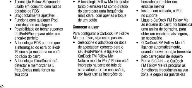 4040&bull;   Tecnologia Follow Me quando usado em conjunto com r&aacute;dios dotados de RDS&bull;   Bra&ccedil;o totalmente ajust&aacute;vel&bull;   Funciona com qualquer iPod  com doca de acostagem&bull;   Possibilidade de trocar suportes de iPod/iPhone para obter um encaixe perfeito &bull;   A tecnologia RDS permite que a informa&ccedil;&atilde;o do ecr&atilde; do iPod/iPhone seja mostrada no ecr&atilde;  do r&aacute;dio do carro&bull;   A tecnologia ClearSearch ir&aacute; detectar e memorizar as 5 frequ&ecirc;ncias mais fortes na  sua zona&bull;   A tecnologia Follow Me ir&aacute; ajustar tanto o emissor FM como o r&aacute;dio do carro para uma frequ&ecirc;ncia mais clara, com apenas o toque de um bot&atilde;o Come&ccedil;ar a usarPara conﬁgurar o CarDock FM Follow Me, por favor, siga estes passos:&bull;   Seleccione o adaptador de doca de acostagem correcto para o seu iPod/iPhone, e ligue-o ao CarDock FM Follow Me   Nota: o modelo iPod/ iPhone est&aacute; impresso na parte de tr&aacute;s de cada adaptador; se necess&aacute;rio, por favor use as inser&ccedil;&otilde;es de borracha para obter um    encaixe melhor&bull;    Insira, com cuidado, o iPod  no suporte&bull;   Ligue o CarDock FM Follow Me ao isqueiro do carro; foi fornecida uma anilha de borracha, para obter um encaixe mais seguro,  se necess&aacute;rio&bull;   O CarDock FM Follow Me ir&aacute; ligar-se automaticamente, quando houver energia fornecida pelo carregador de isqueiro&bull;   Prima sCAn &ndash; o CarDock FM Follow Me ir&aacute; procurar as 5 melhores frequ&ecirc;ncias na sua zona, e depois ir&aacute; guard&aacute;-las  