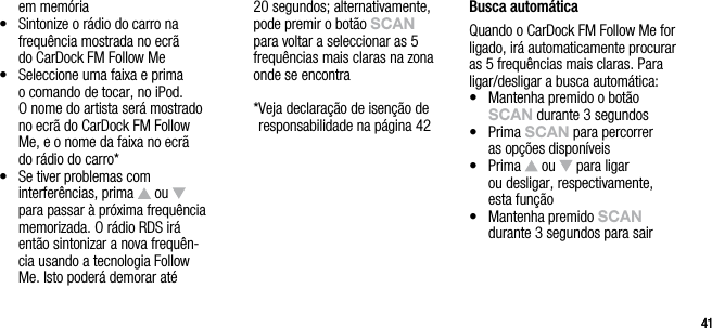 4141em mem&oacute;ria&bull;   Sintonize o r&aacute;dio do carro na frequ&ecirc;ncia mostrada no ecr&atilde;  do CarDock FM Follow Me&bull;   Seleccione uma faixa e prima  o comando de tocar, no iPod.  O nome do artista ser&aacute; mostrado no ecr&atilde; do CarDock FM Follow Me, e o nome da faixa no ecr&atilde;  do r&aacute;dio do carro*&bull;   Se tiver problemas com interfer&ecirc;ncias, prima   ou   para passar &agrave; pr&oacute;xima frequ&ecirc;ncia memorizada. O r&aacute;dio RDS ir&aacute; ent&atilde;o sintonizar a nova frequ&ecirc;n-cia usando a tecnologia Follow Me. Isto poder&aacute; demorar at&eacute; 20 segundos; alternativamente, pode premir o bot&atilde;o sCAn para voltar a seleccionar as 5 frequ&ecirc;ncias mais claras na zona onde se encontra  * Veja declara&ccedil;&atilde;o de isen&ccedil;&atilde;o de responsabilidade na p&aacute;gina 42Busca autom&aacute;ticaQuando o CarDock FM Follow Me for ligado, ir&aacute; automaticamente procurar as 5 frequ&ecirc;ncias mais claras. Para ligar/desligar a busca autom&aacute;tica:&bull;   Mantenha premido o bot&atilde;o sCAn durante 3 segundos&bull;   Prima sCAn para percorrer  as op&ccedil;&otilde;es dispon&iacute;veis&bull;   Prima   ou   para ligar  ou desligar, respectivamente, esta fun&ccedil;&atilde;o&bull;   Mantenha premido sCAn durante 3 segundos para sair