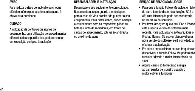 42AVISOPara reduzir o risco de inc&ecirc;ndio ou choque el&eacute;ctrico, n&atilde;o exponha este equipamento &agrave; chuva ou &agrave; humidadeCUIDADOA utiliza&ccedil;&atilde;o de controlos ou ajustes de desempenho, ou a utiliza&ccedil;&atilde;o de procedimentos diferentes dos especiﬁcados, poder&aacute; resultar em exposi&ccedil;&atilde;o perigosa &agrave; radia&ccedil;&atilde;oISEN&Ccedil;&Atilde;O DE RESPONSABILIDADE&bull;   Para que a fun&ccedil;&atilde;o Follow Me actue, o r&aacute;dio do carro tem de dispor das fun&ccedil;&otilde;es RDS e AF; esta informa&ccedil;&atilde;o pode ser encontrada  na literatura do seu r&aacute;dio&bull;    Por favor, assegure que o seu iPod / iPhone est&aacute; a usar a vers&atilde;o de software mais recente. Para actualizar o software, ligue o iPod ao iTunes.  Se estiver dispon&iacute;vel uma nova vers&atilde;o do software, ser&aacute; convidado a efectuar a actualiza&ccedil;&atilde;o&bull;    Em zonas onde existam poucas frequ&ecirc;ncias dispon&iacute;veis, a fun&ccedil;&atilde;o Follow Me poder&aacute; n&atilde;o funcionar devido a maior interfer&ecirc;ncia de sinal&bull;    Alguns carros s&oacute; fornecer&atilde;o energia  ao carregador de isqueiro quando o  motor estiver a funcionarDESEMBALAGEM E INSTALA&Ccedil;&Atilde;O Desembale o seu equipamento com cuidado. Recomendamos que guarde a embalagem, para o caso de vir a precisar de guardar o seu equipamento. Para evitar danos, nunca coloque o equipamento nem as respectivas pilhas ou baterias junto de radiadores, em frente de sa&iacute;das de aquecimento, sob luz solar directa, ou pr&oacute;ximo da &aacute;gua
