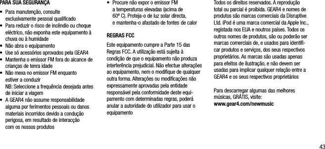 43PARA SUA SEGURAN&Ccedil;A&bull;    Para manuten&ccedil;&atilde;o, consulte    exclusivamente pessoal qualiﬁcado&bull;    Para reduzir o risco de inc&ecirc;ndio ou choque el&eacute;ctrico, n&atilde;o exponha este equipamento &agrave; chuva ou &agrave; humidade &bull;    N&atilde;o abra o equipamento&bull;    Use s&oacute; acess&oacute;rios aprovados pela GEAR4&bull;     Mantenha o emissor FM fora do alcance de crian&ccedil;as de tenra idade&bull;    N&atilde;o mexa no emissor FM enquanto  estiver a conduzir   NB: Seleccione a frequ&ecirc;ncia desejada antes de iniciar a viagem&bull;    A GEAR4 n&atilde;o assume responsabilidade alguma por ferimentos pessoais ou danos materiais incorridos devido a condu&ccedil;&atilde;o perigosa, em resultado de interac&ccedil;&atilde;o  com os nossos produtos&bull;    Procure n&atilde;o expor o emissor FM a temperaturas elevadas (acima de  60&ordm; C). Proteja-o de luz solar directa,  e mantenha-o afastado de fontes  de calorREGRAS FCCEste equipamento cumpre a Parte 15 das Regras FCC. A utiliza&ccedil;&atilde;o est&aacute; sujeita &agrave; condi&ccedil;&atilde;o de que o equipamento n&atilde;o produza interfer&ecirc;ncia prejudicial. N&atilde;o efectue altera&ccedil;&otilde;es ao equipamento, nem o modiﬁque de qualquer outra forma. Altera&ccedil;&otilde;es ou modiﬁca&ccedil;&otilde;es n&atilde;o expressamente aprovadas pela entidade respons&aacute;vel pela conformidade deste equi-pamento com determinadas regras, poder&aacute; anular a autoridade do utilizador para usar o equipamentoTodos os direitos reservados. A reprodu&ccedil;&atilde;o total ou parcial &eacute; proibida. GEAR4 e nomes de produtos s&atilde;o marcas comerciais da Disruptive Ltd. iPod &eacute; uma marca comercial da Apple Inc., registada nos EUA e noutros pa&iacute;ses. Todos os outros nomes de produtos, s&atilde;o ou poder&atilde;o ser marcas comerciais de, e usados para identiﬁ-car produtos e servi&ccedil;os, dos seus respectivos propriet&aacute;rios. As marcas s&atilde;o usadas apenas para efeitos de ilustra&ccedil;&atilde;o, e n&atilde;o devem ser usadas para implicar qualquer rela&ccedil;&atilde;o entre a GEAR4 e os seus respectivos propriet&aacute;riosPara descarregar algumas das melhores m&uacute;sicas, GR&Aacute;TIS, visite: www.gear4.com/newmusic
