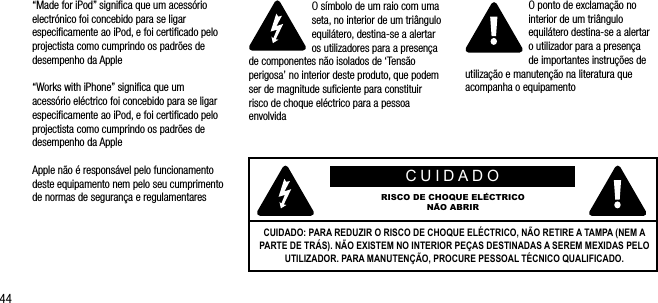 44&ldquo;Made for iPod&rdquo; signiﬁca que um acess&oacute;rio electr&oacute;nico foi concebido para se ligar especiﬁcamente ao iPod, e foi certiﬁcado pelo projectista como cumprindo os padr&otilde;es de desempenho da Apple&ldquo;Works with iPhone&rdquo; signiﬁca que um acess&oacute;rio el&eacute;ctrico foi concebido para se ligar especiﬁcamente ao iPod, e foi certiﬁcado pelo projectista como cumprindo os padr&otilde;es de desempenho da AppleApple n&atilde;o &eacute; respons&aacute;vel pelo funcionamento deste equipamento nem pelo seu cumprimento de normas de seguran&ccedil;a e regulamentaresO s&iacute;mbolo de um raio com uma seta, no interior de um tri&acirc;ngulo equil&aacute;tero, destina-se a alertar os utilizadores para a presen&ccedil;a de componentes n&atilde;o isolados de &lsquo;Tens&atilde;o perigosa&rsquo; no interior deste produto, que podem ser de magnitude suﬁciente para constituir risco de choque el&eacute;ctrico para a pessoa envolvidaO ponto de exclama&ccedil;&atilde;o no interior de um tri&acirc;ngulo equil&aacute;tero destina-se a alertar  o utilizador para a presen&ccedil;a  de importantes instru&ccedil;&otilde;es de utiliza&ccedil;&atilde;o e manuten&ccedil;&atilde;o na literatura que acompanha o equipamentoCUIDADORISCO DE CHOQUE EL&Eacute;CTRICON&Atilde;O ABRIRCUIDADO: PARA REDUZIR O RISCO DE CHOQUE EL&Eacute;CTRICO, N&Atilde;O RETIRE A TAMPA (NEM A PARTE DE TR&Aacute;S). N&Atilde;O EXISTEM NO INTERIOR PE&Ccedil;AS DESTINADAS A SEREM MEXIDAS PELO UTILIZADOR. PARA MANUTEN&Ccedil;&Atilde;O, PROCURE PESSOAL T&Eacute;CNICO QUALIFICADO.