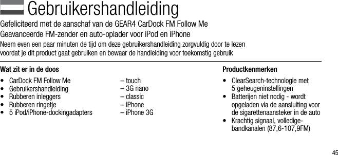 45Wat zit er in de doos&bull;  CarDock FM Follow Me&bull;  Gebruikershandleiding&bull;  Rubberen inleggers&bull;  Rubberen ringetje&bull;  5 iPod/iPhone-dockingadapters  &ndash; touch  &ndash; 3G nano  &ndash; classic  &ndash; iPhone  &ndash; iPhone 3GProductkenmerken&bull;   ClearSearch-technologie met  5 geheugeninstellingen&bull;   Batterijen niet nodig - wordt opgeladen via de aansluiting voor de sigarettenaansteker in de auto&bull;   Krachtig signaal, volledige- bandkanalen (87,6-107,9FM)GebruikershandleidingGefeliciteerd met de aanschaf van de GEAR4 CarDock FM Follow Me      Geavanceerde FM-zender en auto-oplader voor iPod en iPhoneNeem even een paar minuten de tijd om deze gebruikershandleiding zorgvuldig door te lezen    voordat je dit product gaat gebruiken en bewaar de handleiding voor toekomstig gebruik