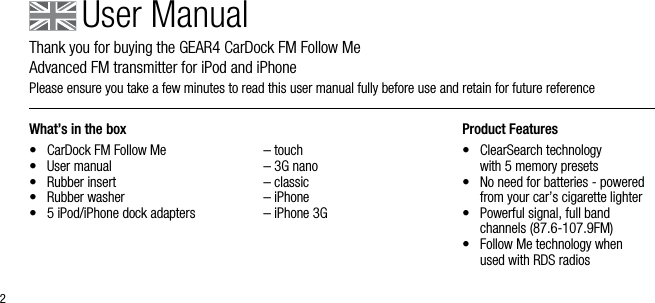 2What&rsquo;s in the box&bull;  CarDock FM Follow Me&bull;  User manual&bull;  Rubber insert&bull;  Rubber washer &bull;  5 iPod/iPhone dock adapters  &ndash; touch  &ndash; 3G nano  &ndash; classic  &ndash; iPhone  &ndash; iPhone 3GProduct Features&bull;   ClearSearch technology    with 5 memory presets&bull;   No need for batteries - powered from your car&rsquo;s cigarette lighter&bull;   Powerful signal, full band  channels (87.6-107.9FM)&bull;   Follow Me technology when  used with RDS radiosUser ManualThank you for buying the GEAR4 CarDock FM Follow Me          Advanced FM transmitter for iPod and iPhonePlease ensure you take a few minutes to read this user manual fully before use and retain for future reference 