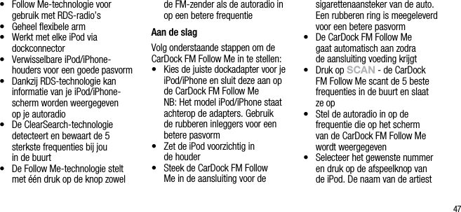 47&bull;   Follow Me-technologie voor gebruik met RDS-radio&rsquo;s&bull;   Geheel ﬂexibele arm&bull;    Werkt met elke iPod via  dockconnector&bull;   Verwisselbare iPod/iPhone- houders voor een goede pasvorm&bull;   Dankzij RDS-technologie kan informatie van je iPod/iPhone-scherm worden weergegeven  op je autoradio&bull;   De ClearSearch-technologie  detecteert en bewaart de 5 sterkste frequenties bij jou  in de buurt&bull;   De Follow Me-technologie stelt met &eacute;&eacute;n druk op de knop zowel de FM-zender als de autoradio in op een betere frequentieAan de slagVolg onderstaande stappen om de CarDock FM Follow Me in te stellen:&bull;   Kies de juiste dockadapter voor je iPod/iPhone en sluit deze aan op de CarDock FM Follow Me   NB: Het model iPod/iPhone staat achterop de adapters. Gebruik de rubberen inleggers voor een betere pasvorm&bull;   Zet de iPod voorzichtig in  de houder&bull;   Steek de CarDock FM Follow Me in de aansluiting voor de sigarettenaansteker van de auto. Een rubberen ring is meegeleverd voor een betere pasvorm&bull;   De CarDock FM Follow Me  gaat automatisch aan zodra  de aansluiting voeding krijgt&bull;   Druk op sCAn - de CarDock FM Follow Me scant de 5 beste frequenties in de buurt en slaat ze op&bull;   Stel de autoradio in op de frequentie die op het scherm  van de CarDock FM Follow Me wordt weergegeven&bull;   Selecteer het gewenste nummer en druk op de afspeelknop van de iPod. De naam van de artiest 