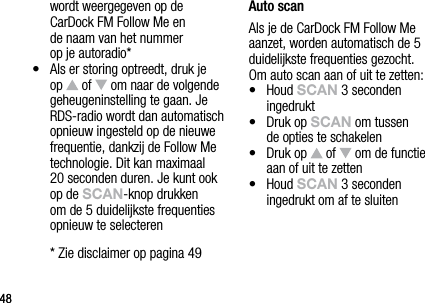 4848wordt weergegeven op de  CarDock FM Follow Me en  de naam van het nummer  op je autoradio*&bull;   Als er storing optreedt, druk je op   of   om naar de volgende geheugeninstelling te gaan. Je RDS-radio wordt dan automatisch opnieuw ingesteld op de nieuwe frequentie, dankzij de Follow Me technologie. Dit kan maximaal 20 seconden duren. Je kunt ook op de sCAn-knop drukken om de 5 duidelijkste frequenties opnieuw te selecteren  * Zie disclaimer op pagina 49Auto scanAls je de CarDock FM Follow Me aanzet, worden automatisch de 5 duidelijkste frequenties gezocht.  Om auto scan aan of uit te zetten:&bull;   Houd sCAn 3 seconden ingedrukt&bull;   Druk op sCAn om tussen  de opties te schakelen&bull;   Druk op   of   om de functie aan of uit te zetten&bull;   Houd sCAn 3 seconden ingedrukt om af te sluiten