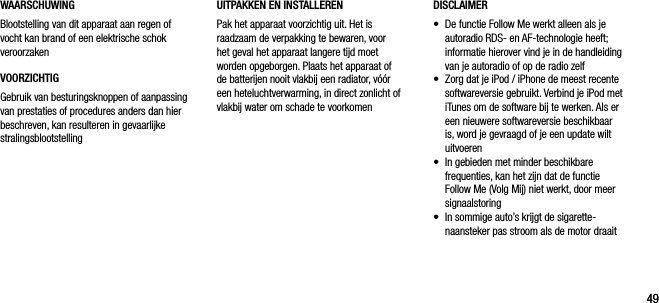 4949WAARSCHUWINGBlootstelling van dit apparaat aan regen of vocht kan brand of een elektrische schok veroorzakenVOORZICHTIGGebruik van besturingsknoppen of aanpassing van prestaties of procedures anders dan hier beschreven, kan resulteren in gevaarlijke stralingsblootstellingDISCLAIMER&bull;    De functie Follow Me werkt alleen als je autoradio RDS- en AF-technologie heeft; informatie hierover vind je in de handleiding van je autoradio of op de radio zelf&bull;    Zorg dat je iPod / iPhone de meest recente softwareversie gebruikt. Verbind je iPod met iTunes om de software bij te werken. Als er een nieuwere softwareversie beschikbaar is, word je gevraagd of je een update wilt uitvoeren&bull;    In gebieden met minder beschikbare frequenties, kan het zijn dat de functie Follow Me (Volg Mij) niet werkt, door meer signaalstoring&bull;    In sommige auto&rsquo;s krijgt de sigarette-naansteker pas stroom als de motor draaitUITPAKKEN EN INSTALLERENPak het apparaat voorzichtig uit. Het is raadzaam de verpakking te bewaren, voor het geval het apparaat langere tijd moet worden opgeborgen. Plaats het apparaat of de batterijen nooit vlakbij een radiator, v&oacute;&oacute;r een heteluchtverwarming, in direct zonlicht of vlakbij water om schade te voorkomen