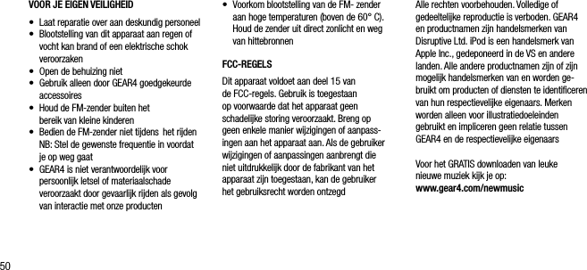 50VOOR JE EIGEN VEILIGHEID&bull;    Laat reparatie over aan deskundig personeel &bull;   Blootstelling van dit apparaat aan regen of vocht kan brand of een elektrische schok veroorzaken&bull;    Open de behuizing niet&bull;   Gebruik alleen door GEAR4 goedgekeurde accessoires &bull;    Houd de FM-zender buiten het    bereik van kleine kinderen &bull;    Bedien de FM-zender niet tijdens  het rijden    NB: Stel de gewenste frequentie in voordat je op weg gaat &bull;   GEAR4 is niet verantwoordelijk voor persoonlijk letsel of materiaalschade veroorzaakt door gevaarlijk rijden als gevolg van interactie met onze producten &bull;   Voorkom blootstelling van de FM- zender aan hoge temperaturen (boven de 60&deg; C). Houd de zender uit direct zonlicht en weg van hittebronnenFCC-REGELSDit apparaat voldoet aan deel 15 van de FCC-regels. Gebruik is toegestaan  op voorwaarde dat het apparaat geen  schadelijke storing veroorzaakt. Breng op  geen enkele manier wijzigingen of aanpass-ingen aan het apparaat aan. Als de gebruiker wijzigingen of aanpassingen aanbrengt die  niet uitdrukkelijk door de fabrikant van het apparaat zijn toegestaan, kan de gebruiker het gebruiksrecht worden ontzegdAlle rechten voorbehouden. Volledige of gedeeltelijke reproductie is verboden. GEAR4 en productnamen zijn handelsmerken van  Disruptive Ltd. iPod is een handelsmerk van Apple Inc., gedeponeerd in de VS en andere landen. Alle andere productnamen zijn of zijn mogelijk handelsmerken van en worden ge-bruikt om producten of diensten te identiﬁceren van hun respectievelijke eigenaars. Merken worden alleen voor illustratiedoeleinden  gebruikt en impliceren geen relatie tussen GEAR4 en de respectievelijke eigenaarsVoor het GRATIS downloaden van leuke  nieuwe muziek kijk je op:   www.gear4.com/newmusic