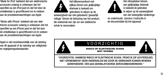 51&lsquo;Made for iPod&rsquo; betekent dat een elektronische accessoire zodanig is ontworpen dat het speciﬁek op een iPod past en dat het door de ontwikkelaar is gecertiﬁceerd om te voldoen aan de prestatieverwachtingen van Apple&lsquo;Works with iPhone&rsquo; betekent dat een elek-trische accessoire zodanig is ontworpen dat het speciﬁek op een iPhone past en dat het door de ontwikkelaar is gecertiﬁceerd om te voldoen aan de prestatieverwachtingen van AppleApple is niet verantwoordelijk voor de werking van dit apparaat of de naleving van veiligheids- en regelgevingsstandaardenHet bliksemsymbool met  pijlkop binnen een gelijkzijdige driehoek is bedoeld om gebruikers te wijzen op de aanwezigheid van niet-ge&iuml;soleerd &lsquo;gevaarlijk voltage&rsquo; binnen de behuizing van het product, die voldoende kan zijn om een elektrische schok te veroorzakenHet uitroepteken binnen  een gelijkzijdige driehoek  is bedoeld de gebruiker te wijzen op de aanwezigheid van een belangrijke bedienings- en onderhouds- (service-) instructie in  de documentatie bij het apparaatVOORZICHTIGRISICO OP ELEKTRISCHE SCHOK NIET OPENEN&ldquo;VOORZICHTIG: VANWEGE RISICO OP ELEKTRISCHE SCHOK, FRONTJE (OF ACHTERZIJDE) NIET OPENENBEVAT GEEN ONDERDELEN DIE DOOR DE GEBRUIKER KUNNEN WORDEN GEREPAREERD. VER AAN GEKWALIFICEERDE SERVICEMEDEWERKERS.&rdquo;
