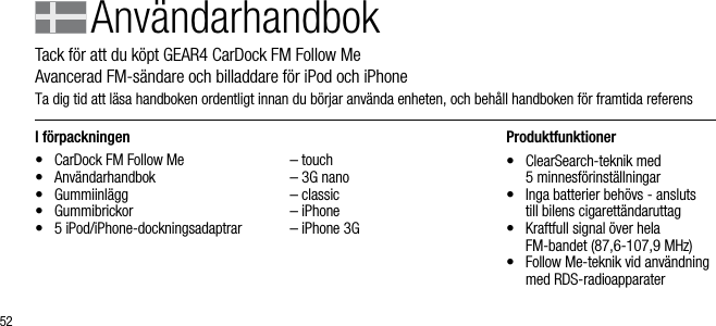 52I f&ouml;rpackningen&bull;  CarDock FM Follow Me&bull;  Anv&auml;ndarhandbok&bull;  Gummiinl&auml;gg&bull;  Gummibrickor &bull;  5 iPod/iPhone-dockningsadaptrar  &ndash; touch  &ndash; 3G nano  &ndash; classic  &ndash; iPhone  &ndash; iPhone 3GProduktfunktioner&bull;    ClearSearch-teknik med   5 minnesf&ouml;rinst&auml;llningar&bull;    Inga batterier beh&ouml;vs - ansluts  till bilens cigarett&auml;ndaruttag&bull;    Kraftfull signal &ouml;ver hela   FM-bandet (87,6-107,9 MHz)&bull;    Follow Me-teknik vid anv&auml;ndning med RDS-radioapparaterAnv&auml;ndarhandbokTack f&ouml;r att du k&ouml;pt GEAR4 CarDock FM Follow Me        Avancerad FM-s&auml;ndare och billaddare f&ouml;r iPod och iPhoneTa dig tid att l&auml;sa handboken ordentligt innan du b&ouml;rjar anv&auml;nda enheten, och beh&aring;ll handboken f&ouml;r framtida referens