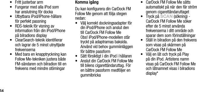 5454&bull;    Fritt justerbar arm&bull;    Fungerar med alla iPod som  har anslutning f&ouml;r docka&bull;    Utbytbara iPod/iPhone-h&aring;llare  f&ouml;r perfekt passning &bull;    RDS-teknik f&ouml;r visning av information fr&aring;n din iPod/iPhone p&aring; bilradions display&bull;    ClearSearch-teknik identiﬁerar och lagrar de 5 minst utnyttjade frekvenserna&bull;    Med bara en knapptryckning kan Follow Me-tekniken justera b&aring;de FM-s&auml;ndaren och bilradion till en frekvens med mindre st&ouml;rningar Komma ig&aring;ngDu kan konﬁgurera din CarDock FM Follow Me genom att f&ouml;lja stegen nedan:&bull;   V&auml;lj korrekt dockningsadapter f&ouml;r din iPod/iPhone och anslut den  till CarDock FM Follow Me   Obs! iPod/iPhone-modellen st&aring;r tryckt p&aring; adaptrarnas baksida. Anv&auml;nd vid behov gummiinl&auml;ggen f&ouml;r b&auml;ttre passform&bull;   S&auml;tt f&ouml;rsiktigt i din iPod i h&aring;llaren&bull;   Anslut din CarDock FM Follow Me till bilens cigarett&auml;ndaruttag. F&ouml;r en b&auml;ttre passform medf&ouml;ljer en gummibricka&bull;   CarDock FM Follow Me s&auml;tts automatiskt p&aring; n&auml;r den f&aring;r str&ouml;m genom cigarett&auml;ndaruttaget&bull;   Tryck p&aring; sCAn (s&ouml;kning) -  CarDock FM Follow Me s&ouml;ker efter de 5 minst anv&auml;nda  frekvenserna i ditt omr&aring;de och sparar dem som f&ouml;rinst&auml;llningar&bull;   St&auml;ll in bilradion p&aring; den frekvens som visas p&aring; sk&auml;rmen p&aring; CarDock FM Follow Me&bull;   V&auml;lj en l&aring;t och tryck p&aring; Play  p&aring; din iPod. Artistens namn visas p&aring; CarDock FM Follow Me och l&aring;tnamnet visas i bilradions display*