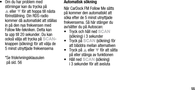 5555&bull;   Om du har problem med  st&ouml;rningar kan du trycka p&aring;   eller   f&ouml;r att hoppa till n&auml;sta f&ouml;rinst&auml;llning. Din RDS-radio kommer d&aring; automatiskt att st&auml;llas in p&aring; den nya frekvensen med Follow Me-tekniken. Detta kan ta upp till 20 sekunder. Du kan ocks&aring; v&auml;lja att trycka p&aring; sCAn-knappen (s&ouml;kning) f&ouml;r att v&auml;lja de 5 minst utnyttjade frekvenserna  * Se friskrivningsklausulen  p&aring; sid. 56Automatisk s&ouml;kningN&auml;r CarDock FM Follow Me s&auml;tts  p&aring; kommer den automatiskt att  s&ouml;ka efter de 5 minst utnyttjade frekvenserna. S&aring; h&auml;r st&auml;nger du av/s&auml;tter du p&aring; Autoscan:&bull;   Tryck och h&aring;ll ned sCAn  (s&ouml;kning) i 3 sekunder&bull;   Tryck p&aring; sCAn (s&ouml;kning) f&ouml;r  att bl&auml;ddra mellan alternativen&bull;   Tryck p&aring;   eller   f&ouml;r att s&auml;tta p&aring; eller st&auml;nga av funktionen&bull;   H&aring;ll ned sCAn (s&ouml;kning)  i 3 sekunder f&ouml;r att avsluta