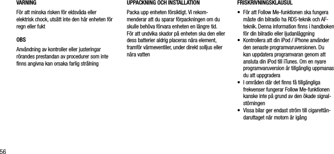 56VARNINGF&ouml;r att minska risken f&ouml;r eldsv&aring;da eller elektrisk chock, uts&auml;tt inte den h&auml;r enheten f&ouml;r regn eller fuktOBSAnv&auml;ndning av kontroller eller justeringar r&ouml;randes prestandan av procedurer som inte ﬁnns angivna kan orsaka farlig str&aring;lningFRISKRIVNINGSKLAUSUL&bull;   F&ouml;r att Follow Me-funktionen ska fungera m&aring;ste din bilradio ha RDS-teknik och AF-teknik. Denna information ﬁnns i handboken f&ouml;r din bilradio eller ljudanl&auml;ggning&bull;   Kontrollera att din iPod / iPhone anv&auml;nder den senaste programvaruversionen. Du kan uppdatera programvaran genom att ansluta din iPod till iTunes. Om en nyare programvaruversion &auml;r tillg&auml;nglig uppmanas du att uppgradera&bull;   I omr&aring;den d&auml;r det ﬁnns f&aring; tillg&auml;ngliga frekvenser fungerar Follow Me-funktionen kanske inte p&aring; grund av den &ouml;kade signal-st&ouml;rningen&bull;   Vissa bilar ger endast str&ouml;m till cigarett&auml;n-daruttaget n&auml;r motorn &auml;r ig&aring;ngUPPACKNING OCH INSTALLATION Packa upp enheten f&ouml;rsiktigt. Vi rekom-menderar att du sparar f&ouml;rpackningen om du skulle beh&ouml;va f&ouml;rvara enheten en l&auml;ngre tid. F&ouml;r att undvika skador p&aring; enheten ska den eller dess batterier aldrig placeras n&auml;ra element, framf&ouml;r v&auml;rmeventiler, under direkt solljus eller n&auml;ra vatten