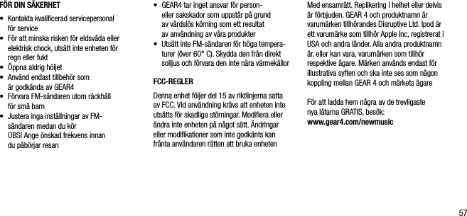 57F&Ouml;R DIN S&Auml;KERHET &bull;   Kontakta kvaliﬁcerad servicepersonal  f&ouml;r service&bull;   F&ouml;r att minska risken f&ouml;r eldsv&aring;da eller elektrisk chock, uts&auml;tt inte enheten f&ouml;r  regn eller fukt&bull;   &Ouml;ppna aldrig h&ouml;ljet&bull;   Anv&auml;nd endast tillbeh&ouml;r som  &auml;r godk&auml;nda av GEAR4&bull;   F&ouml;rvara FM-s&auml;ndaren utom r&auml;ckh&aring;ll  f&ouml;r sm&aring; barn&bull;   Justera inga inst&auml;llningar av FM-   s&auml;ndaren medan du k&ouml;r   OBS! Ange &ouml;nskad frekvens innan  du p&aring;b&ouml;rjar resan&bull;   GEAR4 tar inget ansvar f&ouml;r person-  eller sakskador som uppst&aring;r p&aring; grund  av v&aring;rdsl&ouml;s k&ouml;rning som ett resultat  av anv&auml;ndning av v&aring;ra produkter&bull;   Uts&auml;tt inte FM-s&auml;ndaren f&ouml;r h&ouml;ga tempera-turer (&ouml;ver 60&deg; C). Skydda den fr&aring;n direkt solljus och f&ouml;rvara den inte n&auml;ra v&auml;rmek&auml;llorFCC-REGLERDenna enhet f&ouml;ljer del 15 av riktlinjerna satta av FCC. Vid anv&auml;ndning kr&auml;vs att enheten inte uts&auml;tts f&ouml;r skadliga st&ouml;rningar. Modiﬁera eller &auml;ndra inte enheten p&aring; n&aring;got s&auml;tt. &Auml;ndringar eller modiﬁkationer som inte godk&auml;nts kan fr&aring;nta anv&auml;ndaren r&auml;tten att bruka enhetenMed ensamr&auml;tt. Replikering i helhet eller delvis &auml;r f&ouml;rbjuden. GEAR 4 och produktnamn &auml;r varum&auml;rken tillh&ouml;randes Disruptive Ltd. Ipod &auml;r ett varum&auml;rke som tillh&ouml;r Apple Inc, registrerat i USA och andra l&auml;nder. Alla andra produktnamn &auml;r, eller kan vara, varum&auml;rken som tillh&ouml;r respektive &auml;gare. M&auml;rken anv&auml;nds endast f&ouml;r illustrativa syften och ska inte ses som n&aring;gon koppling mellan GEAR 4 och m&auml;rkets &auml;gareF&ouml;r att ladda hem n&aring;gra av de trevligaste  nya l&aring;tarna GRATIS, bes&ouml;k:    www.gear4.com/newmusic