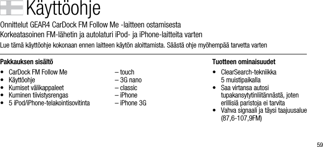 59Pakkauksen sis&auml;lt&ouml;&bull;  CarDock FM Follow Me&bull;  K&auml;ytt&ouml;ohje&bull;  Kumiset v&auml;likappaleet&bull;  Kuminen tiivistysrengas&bull;  5 iPod/iPhone-telakointisovitinta  &ndash; touch  &ndash; 3G nano  &ndash; classic  &ndash; iPhone  &ndash; iPhone 3GTuotteen ominaisuudet&bull;    ClearSearch-tekniikka    5 muistipaikalla&bull;    Saa virtansa autosi    tupakansytytinliit&auml;nn&auml;st&auml;, joten erillisi&auml; paristoja ei tarvita&bull;    Vahva signaali ja t&auml;ysi taajuusalue (87,6-107,9FM)K&auml;ytt&ouml;ohjeOnnittelut GEAR4 CarDock FM Follow Me -laitteen ostamisesta       Korkeatasoinen FM-l&auml;hetin ja autolaturi iPod- ja iPhone-laitteita vartenLue t&auml;m&auml; k&auml;ytt&ouml;ohje kokonaan ennen laitteen k&auml;yt&ouml;n aloittamista. S&auml;&auml;st&auml; ohje my&ouml;hemp&auml;&auml; tarvetta varten