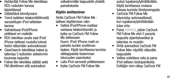 61&bull;    Hy&ouml;dynt&auml;&auml; Follow Me-tekniikkaa RDS-radioiden kanssa    k&auml;ytett&auml;ess&auml;&bull;    S&auml;&auml;dett&auml;v&auml; kiinnitysvarsi&bull;    Toimii kaikkien telakointiliittimell&auml; varustettujen iPod-laitteiden kanssa&bull;    Vaihdettavat iPod/iPhone  pidikkeet eri malleille &bull;    RDS-tekniikan avulla saat iPod/iPhone-laitteesi ruudulta tulevat tiedot n&auml;kym&auml;&auml;n autoradiossasi&bull;    ClearSearch-tekniikkaa hakee ja tallentaa 5 kulloinkin selkeimmin kuuluvaa taajuutta&bull;    Follow Me-tekniikka s&auml;&auml;t&auml;&auml; sek&auml; FM-l&auml;hettimen ett&auml; autoradiosi selke&auml;mm&auml;lle taajuudelle yhdell&auml; painalluksellaK&auml;yt&ouml;n aloittaminenAloita CarDock FM Follow Me - laitteen k&auml;ytt&auml;minen n&auml;in:&bull;    Valitse iPod/iPhone-malliasi vastaava telakointisovitin ja  kytke se CarDock FM Follow  Me laitteeseen   Huom: iPod/ iPhone-malli on painettu kunkin sovittimen taakse. K&auml;yt&auml; tarvittaessa kumisia v&auml;likappaleita tiukemman  istuvuuden saamiseksi&bull;     Laita iPod varovasti pidikkeeseen&bull;    Kytke CarDock FM Follow Me autosi tupakansytytinliit&auml;nt&auml;&auml;n. K&auml;yt&auml; tarvittaessa mukana tulevaa kumista tiivistysrengasta&bull;    CarDock FM Follow Me    k&auml;ynnistyy automaattisesti,  kun tupakansytytinliit&auml;nt&auml;&auml;n  tulee virta&bull;    Paina hAkU, jolloin CarDock FM Follow Me etsii 5 parasta  taajuutta sijaintialueellasi ja  tallentaa ne muistiin&bull;    Virit&auml; autoradiosi CarDock FM Follow Men n&auml;yt&ouml;ll&auml; n&auml;kyv&auml;lle taajuudelle&bull;    Valitse soitettava raita ja paina iPod-laitteen toistopainiketta. Esitt&auml;j&auml;n nimi n&auml;kyy CarDock FM 