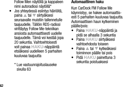 6262Follow Men n&auml;yt&ouml;ll&auml; ja kappaleen nimi autoradiosi n&auml;yt&ouml;ll&auml;*&bull;    Jos yhteydess&auml; esiintyy h&auml;iri&ouml;it&auml;, paina   tai   siirty&auml;ksesi seuraavalle muistiin tallennetulle taajuudelle. T&auml;ll&ouml;in RDS-radiosi viritt&auml;ytyy Follow Me-tekniikan ansiosta automaattisesti uudelle taajuudelle. T&auml;m&auml; voi kest&auml;&auml; jopa 20 sekuntia. Vaihtoehtoisesti voit painaa hAkU-n&auml;pp&auml;int&auml; etsi&auml;ksesi uudelleen 5 parhaiten kuuluvaa taajuutta  *  Lue vastuunrajoituslauseke  sivulla 63 Automaattinen hakuKun CarDock FM Follow Me k&auml;ynnistyy, se hakee automaattis-esti 5 parhaiten kuuluvaa taajuutta. Automaattisen haun kytkeminen p&auml;&auml;lle/pois:&bull;   Paina hAkU-n&auml;pp&auml;int&auml; ja  pid&auml; se alhaalla 3 sekuntia&bull;   Paina hAkU siirty&auml;ksesi vaihtoehdosta toiseen&bull;   Paina   tai   kytke&auml;ksesi toiminnon p&auml;&auml;lle tai pois&bull;   Pid&auml; hAkU painettuna 3  sekuntia poistuaksesi
