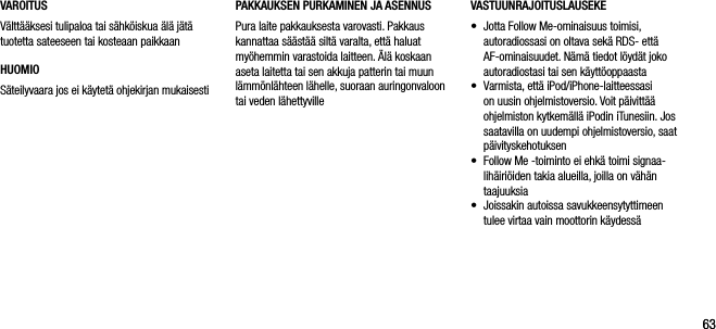 6363VAROITUSV&auml;ltt&auml;&auml;ksesi tulipaloa tai s&auml;hk&ouml;iskua &auml;l&auml; j&auml;t&auml; tuotetta sateeseen tai kosteaan paikkaanHUOMIOS&auml;teilyvaara jos ei k&auml;ytet&auml; ohjekirjan mukaisestiVASTUUNRAJOITUSLAUSEKE&bull;    Jotta Follow Me-ominaisuus toimisi, autoradiossasi on oltava sek&auml; RDS- ett&auml; AF-ominaisuudet. N&auml;m&auml; tiedot l&ouml;yd&auml;t joko autoradiostasi tai sen k&auml;ytt&ouml;oppaasta&bull;    Varmista, ett&auml; iPod/iPhone-laitteessasi on uusin ohjelmistoversio. Voit p&auml;ivitt&auml;&auml; ohjelmiston kytkem&auml;ll&auml; iPodin iTunesiin. Jos saatavilla on uudempi ohjelmistoversio, saat p&auml;ivityskehotuksen&bull;    Follow Me -toiminto ei ehk&auml; toimi signaa-lih&auml;iri&ouml;iden takia alueilla, joilla on v&auml;h&auml;n taajuuksia&bull;    Joissakin autoissa savukkeensytyttimeen tulee virtaa vain moottorin k&auml;ydess&auml;PAKKAUKSEN PURKAMINEN JA ASENNUSPura laite pakkauksesta varovasti. Pakkaus kannattaa s&auml;&auml;st&auml;&auml; silt&auml; varalta, ett&auml; haluat my&ouml;hemmin varastoida laitteen. &Auml;l&auml; koskaan aseta laitetta tai sen akkuja patterin tai muun l&auml;mm&ouml;nl&auml;hteen l&auml;helle, suoraan auringonvaloon tai veden l&auml;hettyville