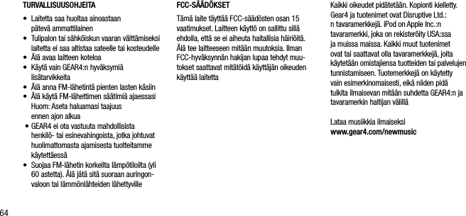 64TURVALLISUUSOHJEITA&bull;    Laitetta saa huoltaa ainoastaan    p&auml;tev&auml; ammattilainen&bull;    Tulipalon tai s&auml;hk&ouml;iskun vaaran v&auml;ltt&auml;miseksi laitetta ei saa altistaa sateelle tai kosteudelle&bull;    &Auml;l&auml; avaa laitteen koteloa&bull;    K&auml;yt&auml; vain GEAR4:n hyv&auml;ksymi&auml;  lis&auml;tarvikkeita&bull;     &Auml;l&auml; anna FM-l&auml;hetint&auml; pienten lasten k&auml;siin&bull;     &Auml;l&auml; k&auml;yt&auml; FM-l&auml;hettimen s&auml;&auml;timi&auml; ajaessasi   Huom: Aseta haluamasi taajuus    ennen ajon alkua &bull;   GEAR4 ei ota vastuuta mahdollisista henkil&ouml;- tai esinevahingoista, jotka johtuvat huolimattomasta ajamisesta tuotteitamme k&auml;ytett&auml;ess&auml;&bull;    Suojaa FM-l&auml;hetin korkeilta l&auml;mp&ouml;tiloilta (yli 60 astetta). &Auml;l&auml; j&auml;t&auml; sit&auml; suoraan auringon-valoon tai l&auml;mm&ouml;nl&auml;hteiden l&auml;hettyvilleFCC-S&Auml;&Auml;D&Ouml;KSETT&auml;m&auml; laite t&auml;ytt&auml;&auml; FCC-s&auml;&auml;d&ouml;sten osan 15 vaatimukset. Laitteen k&auml;ytt&ouml; on sallittu sill&auml; ehdolla, ett&auml; se ei aiheuta haitallisia h&auml;iri&ouml;it&auml;. &Auml;l&auml; tee laitteeseen mit&auml;&auml;n muutoksia. Ilman FCC-hyv&auml;ksynn&auml;n hakijan lupaa tehdyt muu-tokset saattavat mit&auml;t&ouml;id&auml; k&auml;ytt&auml;j&auml;n oikeuden k&auml;ytt&auml;&auml; laitettaKaikki oikeudet pid&auml;tet&auml;&auml;n. Kopionti kielletty. Gear4 ja tuotenimet ovat Disruptive Ltd.:n tavaramerkkej&auml;. iPod on Apple Inc.:n tavaramerkki, joka on rekister&ouml;ity USA:ssa ja muissa maissa. Kaikki muut tuotenimet ovat tai saattavat olla tavaramerkkej&auml;, joita k&auml;ytet&auml;&auml;n omistajiensa tuotteiden tai palvelujen tunnistamiseen. Tuotemerkkej&auml; on k&auml;ytetty vain esimerkinomaisesti, eik&auml; niiden pid&auml; tulkita ilmaisevan mit&auml;&auml;n suhdetta GEAR4:n ja tavaramerkin haltijan v&auml;lill&auml;Lataa musiikkia ilmaiseksi    www.gear4.com/newmusic