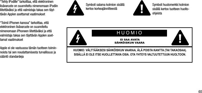 65&ldquo;Tehty iPodille&rdquo; tarkoittaa, ett&auml; elektroninen lis&auml;varuste on suunniteltu nimenomaan iPodiin liitett&auml;v&auml;ksi ja ett&auml; valmistaja takaa sen t&auml;yt-t&auml;v&auml;n Applen asettamat vaatimukset&ldquo;Toimii iPhonen kanssa&rdquo; tarkoittaa, ett&auml; elektroninen lis&auml;varuste on suunniteltu nimenomaan iPhoneen liitett&auml;v&auml;ksi ja ett&auml; valmistaja takaa sen t&auml;ytt&auml;v&auml;n Applen aset-tamat vaatimuksetApple ei ole vastuussa t&auml;m&auml;n tuotteen toimin-noista tai sen noudattamisesta turvallisuus ja s&auml;&auml;nt&ouml; standardejaSymboli salama kolmion sis&auml;ll&auml; kertoo korkeaj&auml;nnitteest&auml; Symboli huutomerkki kolmion sis&auml;ll&auml; kertoo tuotteen huolto-ohjeistaHUOMIO EI SAA AVATA S&Auml;HK&Ouml;ISKUN VAARAHUOMIO: V&Auml;LTT&Auml;&Auml;KSESI S&Auml;HK&Ouml;ISKUN VAARAA, &Auml;L&Auml; POISTA KANTTA (TAI TAKAOSAA). SIS&Auml;LL&Auml; EI OLE ITSE HUOLLETTAVIA OSIA. OTA YHTEYS VALTUUTETTUUN HUOLTOON.