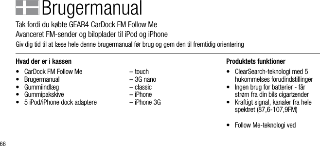 66Hvad der er i kassen&bull;  CarDock FM Follow Me&bull;  Brugermanual&bull;  Gummiindl&aelig;g&bull;  Gummipakskive &bull;  5 iPod/iPhone dock adaptere  &ndash; touch  &ndash; 3G nano  &ndash; classic  &ndash; iPhone  &ndash; iPhone 3GProduktets funktioner&bull;   ClearSearch-teknologi med 5 hukommelses forudindstillinger&bull;   Ingen brug for batterier - f&aring;r str&oslash;m fra din bils cigart&aelig;nder&bull;   Kraftigt signal, kanaler fra hele spektret (87,6-107,9FM)&bull;   Follow Me-teknologi ved   BrugermanualTak fordi du k&oslash;bte GEAR4 CarDock FM Follow Me         Avanceret FM-sender og biloplader til iPod og iPhoneGiv dig tid til at l&aelig;se hele denne brugermanual f&oslash;r brug og gem den til fremtidig orienteringDanish