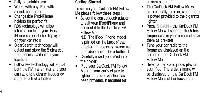 4&bull;   Fully adjustable arm&bull;   Works with any iPod with  a dock connector&bull;   Changeable iPod/iPhone   holders for perfect ﬁt &bull;   RDS technology will allow  information from your iPod/iPhone screen to be displayed  on your car radio&bull;   ClearSearch technology will  detect and store the 5 clearest frequencies available in your location&bull;   Follow Me technology will adjust both the FM transmitter and your car radio to a clearer frequency  at the touch of a button Getting StartedTo set up your CarDock FM Follow Me please follow these steps:&bull;   Select the correct dock adapter  to suit your iPod/iPhone and  connect it to the CarDock FM Follow Me   N.B. The iPod/ iPhone model is printed on the back of each adapter, if necessary please use the rubber insert for a better ﬁt&bull;   Carefully insert your iPod into  the holder&bull;   Plug your CarDock FM Follow  Me into your car&rsquo;s cigarette lighter, a rubber washer has  been provided, if required for  a more secure ﬁt&bull;   The CarDock FM Follow Me will automatically turn on, when there is power provided to the cigarette lighter&bull;   Press sCAn - the CarDock FM Follow Me will scan for the 5 best frequencies in your area and save them as pre-sets&bull;   Tune your car radio to the  frequency displayed on the screen of the CarDock FM  Follow Me&bull;   Select a track and press play on your iPod. The artist&rsquo;s name will be displayed on the CarDock FM Follow Me and the track name  