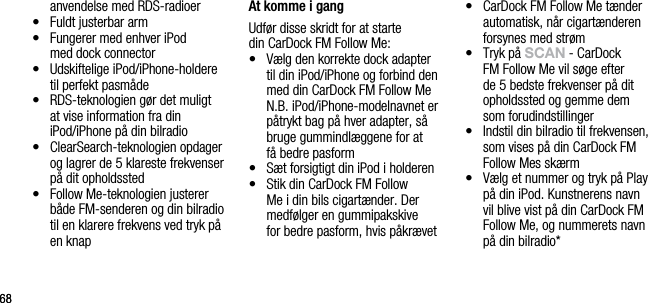 6868anvendelse med RDS-radioer&bull;   Fuldt justerbar arm&bull;   Fungerer med enhver iPod  med dock connector&bull;   Udskiftelige iPod/iPhone-holdere til perfekt pasm&aring;de &bull;   RDS-teknologien g&oslash;r det muligt at vise information fra din iPod/iPhone p&aring; din bilradio&bull;   ClearSearch-teknologien opdager og lagrer de 5 klareste frekvenser p&aring; dit opholdssted&bull;   Follow Me-teknologien justerer b&aring;de FM-senderen og din bilradio til en klarere frekvens ved tryk p&aring; en knap At komme i gangUdf&oslash;r disse skridt for at starte  din CarDock FM Follow Me:&bull;   V&aelig;lg den korrekte dock adapter til din iPod/iPhone og forbind den med din CarDock FM Follow Me   N.B. iPod/iPhone-modelnavnet er p&aring;trykt bag p&aring; hver adapter, s&aring; bruge gummindl&aelig;ggene for at  f&aring; bedre pasform&bull;   S&aelig;t forsigtigt din iPod i holderen&bull;   Stik din CarDock FM Follow Me i din bils cigart&aelig;nder. Der medf&oslash;lger en gummipakskive  for bedre pasform, hvis p&aring;kr&aelig;vet&bull;   CarDock FM Follow Me t&aelig;nder automatisk, n&aring;r cigart&aelig;nderen forsynes med str&oslash;m&bull;   Tryk p&aring; sCAn - CarDock FM Follow Me vil s&oslash;ge efter de 5 bedste frekvenser p&aring; dit opholdssted og gemme dem  som forudindstillinger&bull;    Indstil din bilradio til frekvensen, som vises p&aring; din CarDock FM Follow Mes sk&aelig;rm&bull;   V&aelig;lg et nummer og tryk p&aring; Play p&aring; din iPod. Kunstnerens navn vil blive vist p&aring; din CarDock FM Follow Me, og nummerets navn p&aring; din bilradio*