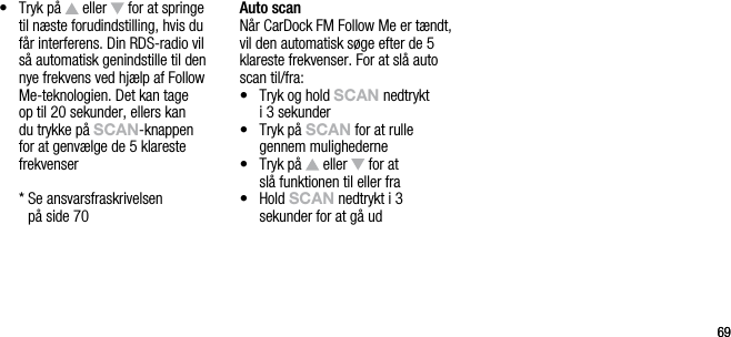6969&bull;   Tryk p&aring;   eller   for at springe til n&aelig;ste forudindstilling, hvis du f&aring;r interferens. Din RDS-radio vil s&aring; automatisk genindstille til den nye frekvens ved hj&aelig;lp af Follow Me-teknologien. Det kan tage op til 20 sekunder, ellers kan du trykke p&aring; sCAn-knappen for at genv&aelig;lge de 5 klareste frekvenser  *  Se ansvarsfraskrivelsen  p&aring; side 70Auto scanN&aring;r CarDock FM Follow Me er t&aelig;ndt, vil den automatisk s&oslash;ge efter de 5 klareste frekvenser. For at sl&aring; auto scan til/fra:&bull;    Tryk og hold sCAn nedtrykt  i 3 sekunder&bull;    Tryk p&aring; sCAn for at rulle  gennem mulighederne&bull;    Tryk p&aring;   eller   for at   sl&aring; funktionen til eller fra&bull;    Hold sCAn nedtrykt i 3 sekunder for at g&aring; ud