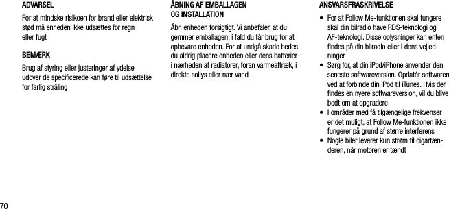 70ADVARSELFor at mindske risikoen for brand eller elektrisk st&oslash;d m&aring; enheden ikke uds&aelig;ttes for regn eller fugtBEM&AElig;RKBrug af styring eller justeringer af ydelse udover de speciﬁcerede kan f&oslash;re til uds&aelig;ttelse for farlig str&aring;lingANSVARSFRASKRIVELSE&bull;   For at Follow Me-funktionen skal fungere skal din bilradio have RDS-teknologi og AF-teknologi. Disse oplysninger kan enten ﬁndes p&aring; din bilradio eller i dens vejled-ninger&bull;   S&oslash;rg for, at din iPod/iPhone anvender den seneste softwareversion. Opdat&eacute;r softwaren ved at forbinde din iPod til iTunes. Hvis der ﬁndes en nyere softwareversion, vil du blive bedt om at opgradere&bull;   I omr&aring;der med f&aring; tilg&aelig;ngelige frekvenser er det muligt, at Follow Me-funktionen ikke fungerer p&aring; grund af st&oslash;rre interferens&bull;   Nogle biler leverer kun str&oslash;m til cigart&aelig;n-deren, n&aring;r motoren er t&aelig;ndt&Aring;BNING AF EMBALLAGEN    OG INSTALLATION&Aring;bn enheden forsigtigt. Vi anbefaler, at du gemmer emballagen, i fald du f&aring;r brug for at opbevare enheden. For at undg&aring; skade bedes du aldrig placere enheden eller dens batterier i n&aelig;rheden af radiatorer, foran varmeaftr&aelig;k, i direkte sollys eller n&aelig;r vand