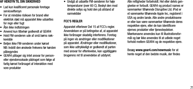 71AF HENSYN TIL DIN SIKKERHED &bull;   Lad kun kvaliﬁceret personale foretage serviceeftersyn&bull;   For at mindske risikoen for brand eller elektrisk st&oslash;d m&aring; apparatet ikke uds&aelig;ttes for regn eller fugt&bull;  &Aring;bn ikke indfatningen&bull;    Anvend kun tilbeh&oslash;r godkendt af GEAR4&bull;    Hold FM-senderen ude af sm&aring; b&oslash;rns r&aelig;k-kevidde&bull;    Betjen ikke FM-senderen under k&oslash;rsel   NB: Indstil den &oslash;nskede frekvens f&oslash;r k&oslash;rslen p&aring;begyndes&bull;    GEAR4 p&aring;tager sig intet ansvar for person- eller ejendomsskade p&aring;draget som f&oslash;lge af farlig k&oslash;rsel for&aring;rsaget af interaktion med vore produkter&bull;   Undg&aring; at uds&aelig;tte FM-senderen for h&oslash;je temperaturer (over 60 C). Beskyt den mod direkte sollys og hold den p&aring; afstand af varmekilderFCC&rsquo;S REGLERApparatet efterlever Del 15 af FCC&rsquo;s regler. Anvendelsen er p&aring; betingelse af, at apparatet ikke for&aring;rsager skadelig interferens. Foretag p&aring; ingen vis &aelig;ndringer eller modiﬁkationer p&aring; apparatet. &AElig;ndringer eller modiﬁkationer, som ikke udtrykkeligt er godkendt af parten med ansvar for efterlevelse, kan ugyldigg&oslash;re brugerens ret til anvendelse af udstyret.Alle rettigheder forbeholdt. Hel eller delvis gen-givelse er forbudt. GEAR4 og product names er varem&aelig;rker tilh&oslash;rende Disruptive Ltd. iPod er et varem&aelig;rke tilh&oslash;rende Apple Inc, registeret i USA og andre lande. Alle andre produktnavne er eller kan v&aelig;re varem&aelig;rker tilh&oslash;rende deres respektive ejere, eller de kan identiﬁcere ejernes produkter eller tjenesteydelser.  M&aelig;rkenavne anvendes kun til illustrationsfor-m&aring;l og b&oslash;r ikke anvendes til at udlede noget forhold mellem GEAR4 og de respektive ejere.Bes&oslash;g www.gear4.com/newmusic for at hente noget af den bedste musik, der ﬁndes