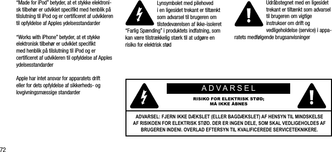 72&ldquo;Made for iPod&rdquo; betyder, at et stykke elektroni-sk tilbeh&oslash;r er udviklet speciﬁkt med henblik p&aring; tilslutning til iPod og er certiﬁceret af udvikleren til opfyldelse af Apples ydelsesstandarder&ldquo;Works with iPhone&rdquo; betyder, at et stykke elektronisk tilbeh&oslash;r er udviklet speciﬁkt med henblik p&aring; tilslutning til iPod og er certiﬁceret af udvikleren til opfyldelse af Apples ydelsesstandarderApple har intet ansvar for apparatets drift eller for dets opfyldelse af sikkerheds- og lovgivningsm&aelig;ssige standarderLynsymbolet med pilehoved  i en ligesidet trekant er tilt&aelig;nkt som advarsel til brugeren om tilstedev&aelig;relsen af ikke-isoleret &ldquo;Farlig Sp&aelig;nding&rdquo; i produktets indfatning, som kan v&aelig;re tilstr&aelig;kkelig st&aelig;rk til at udg&oslash;re en risiko for elektrisk st&oslash;dUdr&aring;bstegnet med en ligesidet trekant er tilt&aelig;nkt som advarsel til brugeren om vigtige instrukser om drift og vedligeholdelse (service) i appa-ratets medf&oslash;lgende brugsanvisningerADVARSELRISIKO FOR ELEKTRISK ST&Oslash;D; M&Aring; IKKE &Aring;BNESADVARSEL: FJERN IKKE D&AElig;KSLET (ELLER BAGD&AElig;KSLET) AF HENSYN TIL MINDSKELSE AF RISIKOEN FOR ELEKTRISK ST&Oslash;D. DER ER INGEN DELE, SOM SKAL VEDLIGEHOLDES AF BRUGEREN INDENI. OVERLAD EFTERSYN TIL KVALIFICEREDE SERVICETEKNIKERE.