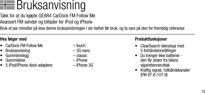 73Hva f&oslash;lger med&bull;  CarDock FM Follow Me&bull;  Bruksanvisning&bull;  Gummiinnlegg&bull;  Gummiskive&bull;  5 iPod/iPhone dock-adaptere  &ndash; touch  &ndash; 3G nano  &ndash; classic  &ndash; iPhone  &ndash; iPhone 3GProduktfunksjoner&bull;   ClearSearch-teknologi med  5 forh&aring;ndsinnstillinger&bull;   Du trenger ikke batterier -  den f&aring;r str&oslash;m fra bilens    sigarettenneruttak&bull;   Kraftig signal, fullb&aring;ndskanaler (FM 87.6-107.9)BruksanvisningTakk for at du kj&oslash;pte GEAR4 CarDock FM Follow Me        Avansert FM-sender og billader for iPod og iPhoneBruk et par minutter p&aring; lese denne bruksanvisningen i sin helhet f&oslash;r bruk, og ta vare p&aring; den for fremtidig referanse