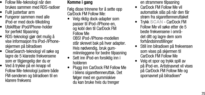 75&bull;   Follow Me-teknologi n&aring;r den brukes sammen med RDS-radioer&bull;   Fullt justerbar arm&bull;   Fungerer sammen med alle  iPod-er med dock-tilkobling&bull;   Utskiftbar iPod/iPhone-holder  for perfekt tilpasning &bull;   RDS-teknologi gj&oslash;r det mulig &aring; vise informasjon fra iPod-/iPhone-skjermen p&aring; bilradioen&bull;   ClearSearch-teknologi vil s&oslash;ke og lagre de 5 klareste frekvensene som er tilgjengelig der du er&bull;   Ved &aring; trykke p&aring; en knapp vil Follow Me-teknologi justere b&aring;de FM-senderen og bilradioen til en klarere frekvens Komme i gangF&oslash;lg disse trinnene for &aring; sette opp CarDock FM Follow Me:&bull;   Velg riktig dock-adapter som  passer til iPod-/iPhone-en,  og kobl den til CarDock FM  Follow Me   OBS! iPod-/iPhone-modellen st&aring;r skrevet bak p&aring; hver adapter. Hvis n&oslash;dvendig, bruk gum-miinnleggene for bedre tilpasning&bull;    Sett inn iPod-en forsiktig inn i holderen&bull;    Plugg inn CarDock FM Follow Me i bilens sigarettenneruttak. Det f&oslash;lger med en gummiskive  du kan bruke hvis du trenger  en strammere tilpasning&bull;   CarDock FM Follow Me vil automatisk sl&aring;s p&aring; n&aring;r den f&aring;r str&oslash;m fra sigarettenneruttaket&bull;   Trykk sCAn - CarDock FM  Follow Me vil s&oslash;ke etter de 5    beste frekvensene i omr&aring;-det ditt og lagre dem som forh&aring;ndsinnstillinger&bull;   Still inn bilradioen p&aring; frekvensen som vises p&aring; skjermen til CarDock FM Follow Me&bull;   Velg et spor og trykk spill av  p&aring; iPod-en. Artistnavnet vil vises p&aring; CarDock FM Follow Me og spornavnet p&aring; bilradioen*