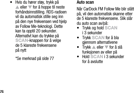 7676&bull;   Hvis du h&oslash;rer st&oslash;y, trykk p&aring;   eller   for &aring; hoppe til neste forh&aring;ndsinnstilling. RDS-radioen vil da automatisk stille seg inn  p&aring; den nye frekvensen ved hjelp av Follow Me-teknologi. Dette  kan ta opptil 20 sekunder. Alternativt kan du trykke p&aring; sCAn-knappen for &aring; velge  de 5 klareste frekvensene  p&aring; nytt  *Se merknad p&aring; side 77Auto scanN&aring;r CarDock FM Follow Me blir sl&aring;tt p&aring;, vil den automatisk skanne etter de 5 klareste frekvensene. Slik sl&aring;r du auto scan av/p&aring;:&bull;   Trykk og hold sCAn    i 3 sekunder&bull;   Trykk sCAn for &aring; bla    gjennom alternativene&bull;   Trykk   eller   for &aring; sl&aring;  funksjonen av eller p&aring;&bull;   Hold sCAn i 3 sekunder  for &aring; avslutte 