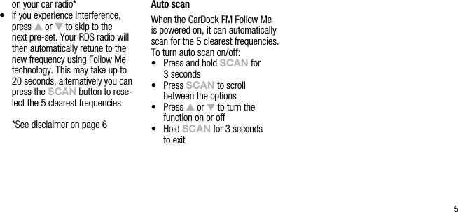5on your car radio*&bull;   If you experience interference, press   or   to skip to the next pre-set. Your RDS radio will then automatically retune to the new frequency using Follow Me technology. This may take up to 20 seconds, alternatively you can press the sCAn button to rese-lect the 5 clearest frequencies  * See disclaimer on page 6Auto scanWhen the CarDock FM Follow Me  is powered on, it can automatically scan for the 5 clearest frequencies. To turn auto scan on/off:&bull;   Press and hold sCAn for  3 seconds&bull;   Press sCAn to scroll  between the options&bull;   Press   or   to turn the  function on or off&bull;   Hold sCAn for 3 seconds  to exit