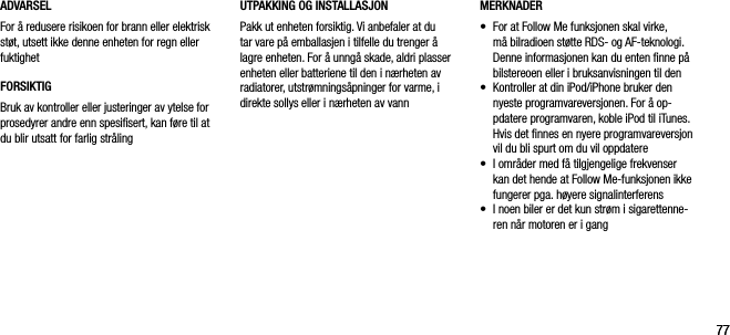 7777ADVARSELFor &aring; redusere risikoen for brann eller elektrisk st&oslash;t, utsett ikke denne enheten for regn eller fuktighetFORSIKTIGBruk av kontroller eller justeringer av ytelse for prosedyrer andre enn spesiﬁsert, kan f&oslash;re til at du blir utsatt for farlig str&aring;lingMERKNADER&bull;     For at Follow Me funksjonen skal virke, m&aring; bilradioen st&oslash;tte RDS- og AF-teknologi. Denne informasjonen kan du enten ﬁnne p&aring; bilstereoen eller i bruksanvisningen til den&bull;     Kontroller at din iPod/iPhone bruker den nyeste programvareversjonen. For &aring; op-pdatere programvaren, koble iPod til iTunes. Hvis det ﬁnnes en nyere programvareversjon vil du bli spurt om du vil oppdatere&bull;     I omr&aring;der med f&aring; tilgjengelige frekvenser kan det hende at Follow Me-funksjonen ikke fungerer pga. h&oslash;yere signalinterferens&bull;     I noen biler er det kun str&oslash;m i sigarettenne-ren n&aring;r motoren er i gangUTPAKKING OG INSTALLASJON Pakk ut enheten forsiktig. Vi anbefaler at du tar vare p&aring; emballasjen i tilfelle du trenger &aring; lagre enheten. For &aring; unng&aring; skade, aldri plasser enheten eller batteriene til den i n&aelig;rheten av radiatorer, utstr&oslash;mnings&aring;pninger for varme, i direkte sollys eller i n&aelig;rheten av vann