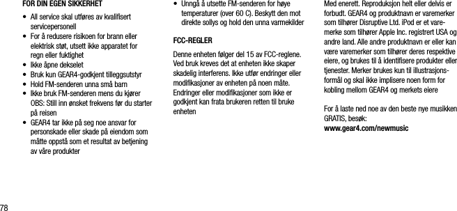 78FOR DIN EGEN SIKKERHET&bull;     All service skal utf&oslash;res av kvaliﬁsert servicepersonell&bull;     For &aring; redusere risikoen for brann eller elektrisk st&oslash;t, utsett ikke apparatet for  regn eller fuktighet&bull;     Ikke &aring;pne dekselet&bull;    Bruk kun GEAR4-godkjent tilleggsutstyr&bull;   Hold FM-senderen unna sm&aring; barn&bull;   Ikke bruk FM-senderen mens du kj&oslash;rer   OBS: Still inn &oslash;nsket frekvens f&oslash;r du starter p&aring; reisen&bull;   GEAR4 tar ikke p&aring; seg noe ansvar for personskade eller skade p&aring; eiendom som m&aring;tte oppst&aring; som et resultat av betjening  av v&aring;re produkter&bull;   Unng&aring; &aring; utsette FM-senderen for h&oslash;ye temperaturer (over 60 C). Beskytt den mot direkte sollys og hold den unna varmekilderFCC-REGLERDenne enheten f&oslash;lger del 15 av FCC-reglene. Ved bruk kreves det at enheten ikke skaper skadelig interferens. Ikke utf&oslash;r endringer eller modiﬁkasjoner av enheten p&aring; noen m&aring;te. Endringer eller modiﬁkasjoner som ikke er godkjent kan frata brukeren retten til bruke enhetenMed enerett. Reproduksjon helt eller delvis er forbudt. GEAR4 og produktnavn er varemerker som tilh&oslash;rer Disruptive Ltd. iPod er et vare-merke som tilh&oslash;rer Apple Inc. registrert USA og andre land. Alle andre produktnavn er eller kan v&aelig;re varemerker som tilh&oslash;rer deres respektive eiere, og brukes til &aring; identiﬁsere produkter eller tjenester. Merker brukes kun til illustrasjons-form&aring;l og skal ikke implisere noen form for kobling mellom GEAR4 og merkets eiereFor &aring; laste ned noe av den beste nye musikken GRATIS, bes&oslash;k:      www.gear4.com/newmusic