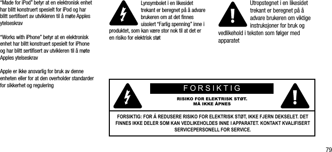 79&ldquo;Made for iPod&rdquo; betyr at en elektronisk enhet har blitt konstruert spesielt for iPod og har blitt sertiﬁsert av utvikleren til &aring; m&oslash;te Apples ytelseskrav&ldquo;Works with iPhone&rdquo; betyr at en elektronisk enhet har blitt konstruert spesielt for iPhone og har blitt sertiﬁsert av utvikleren til &aring; m&oslash;te Apples ytelseskravApple er ikke ansvarlig for bruk av denne enheten eller for at den overholder standarder for sikkerhet og reguleringLynsymbolet i en likesidet trekant er beregnet p&aring; &aring; advare brukeren om at det ﬁnnes uisolert &ldquo;Farlig spenning&rdquo; inne i produktet, som kan v&aelig;re stor nok til at det er en risiko for elektrisk st&oslash;tUtropstegnet i en likesidet trekant er beregnet p&aring; &aring; advare brukeren om viktige instruksjoner for bruk og vedlikehold i teksten som f&oslash;lger med apparatetFORSIKTIGRISIKO FOR ELEKTRISK ST&Oslash;T.M&Aring; IKKE &Aring;PNESFORSIKTIG: FOR &Aring; REDUSERE RISIKO FOR ELEKTRISK ST&Oslash;T, IKKE FJERN DEKSELET. DET FINNES IKKE DELER SOM KAN VEDLIKEHOLDES INNE I APPARATET. KONTAKT KVALIFISERT SERVICEPERSONELL FOR SERVICE.